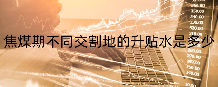 焦煤期不同交割地的升贴水是多少